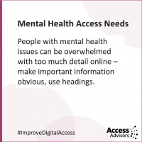 Mental Health Access Needs - tile with the text People with mental health issues can become overwhelmed with too much detail online - make important information obvious, use headings