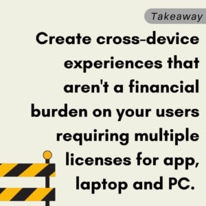 Takeaway: Create cross-device experiences that aren't a financial burden on your users requiring multiple licenses for app, laptop and PC.
