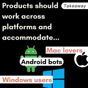 Takeaway: Products should work across platforms and accommodate Mac lovers, Android bots, and Windows users.