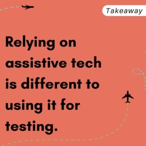 Takeaway: Relying on assistive tech is different to using it for testing.